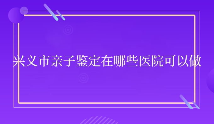 兴义市亲子鉴定在哪些医院可以做