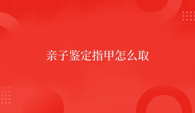 亲子鉴定指甲怎么取