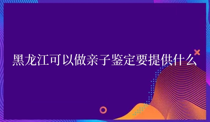 黑龙江可以做亲子鉴定要提供什么