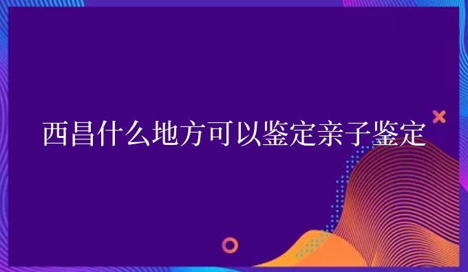 西昌什么地方可以鉴定亲子鉴定