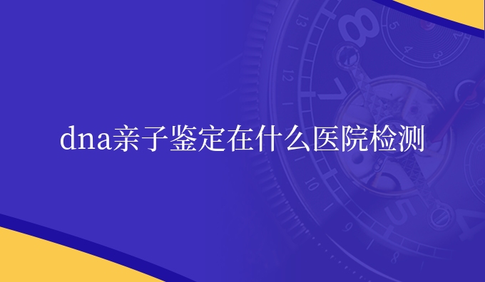 dna亲子鉴定在什么医院检测