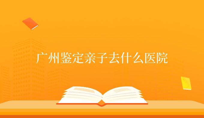 广州鉴定亲子去什么医院
