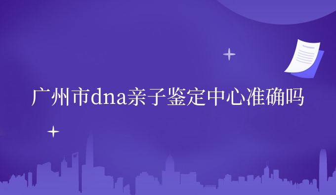 广州市dna亲子鉴定中心准确吗