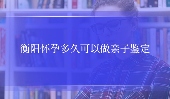 衡阳怀孕多久可以做亲子鉴定