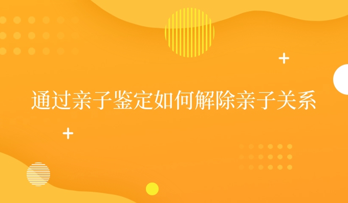 通过亲子鉴定如何解除亲子关系