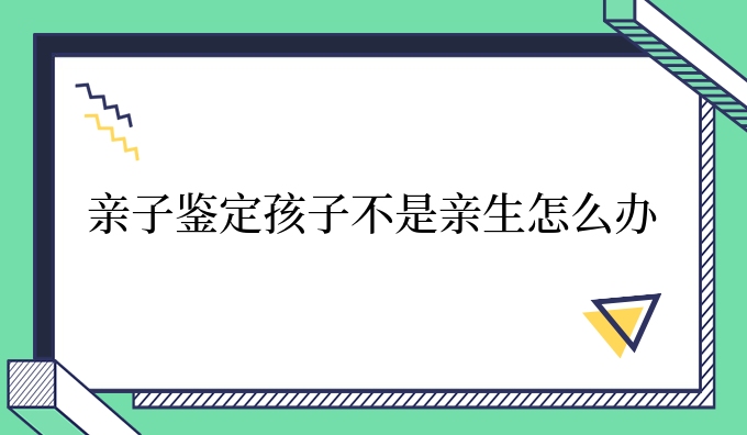 亲子鉴定孩子不是亲生怎么办