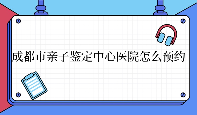 成都市亲子鉴定中心医院怎么预约