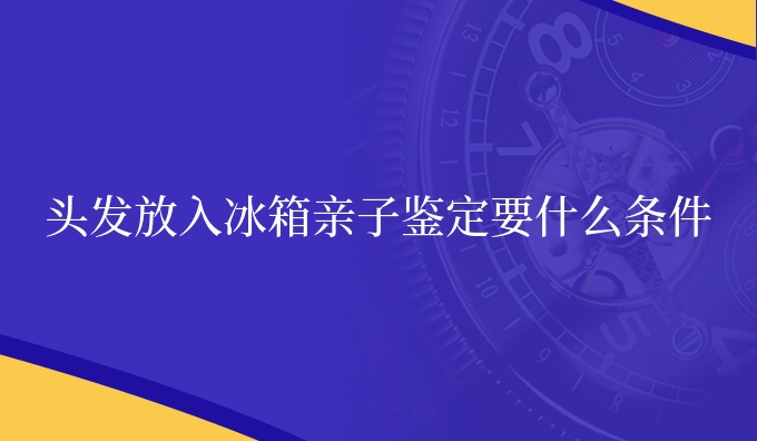 头发放入冰箱亲子鉴定要什么条件