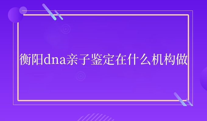 衡阳dna亲子鉴定在什么机构做