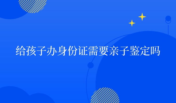 给孩子办身份证需要亲子鉴定吗