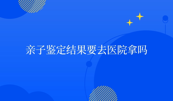 亲子鉴定结果要去医院拿吗